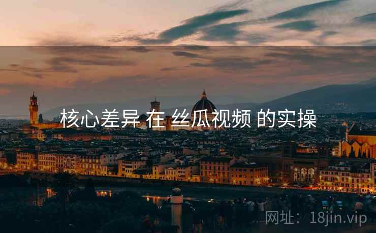 核心差异 在 丝瓜视频 的实操