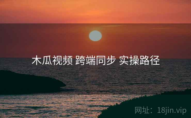 木瓜视频 跨端同步 实操路径