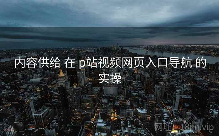 内容供给 在 p站视频网页入口导航 的实操
