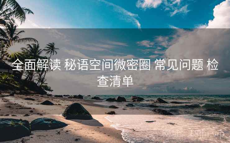 全面解读 秘语空间微密圈 常见问题 检查清单